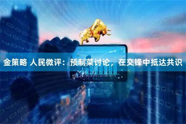 金策略 人民微评：预制菜讨论，在交锋中抵达共识
