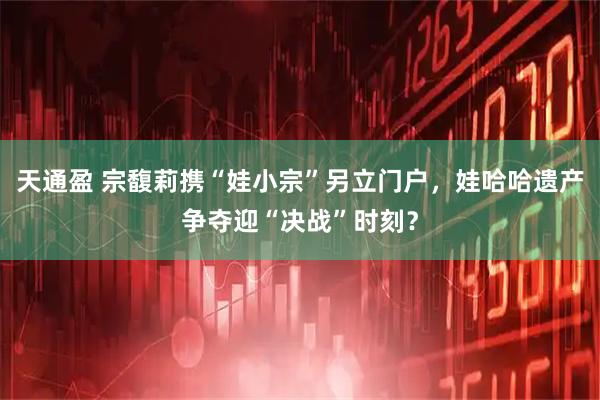 天通盈 宗馥莉携“娃小宗”另立门户，娃哈哈遗产争夺迎“决战”时刻？