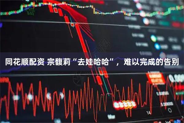 同花顺配资 宗馥莉“去娃哈哈”，难以完成的告别