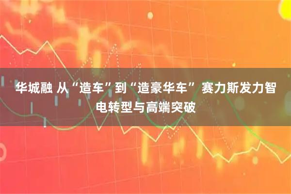 华城融 从“造车”到“造豪华车” 赛力斯发力智电转型与高端突破