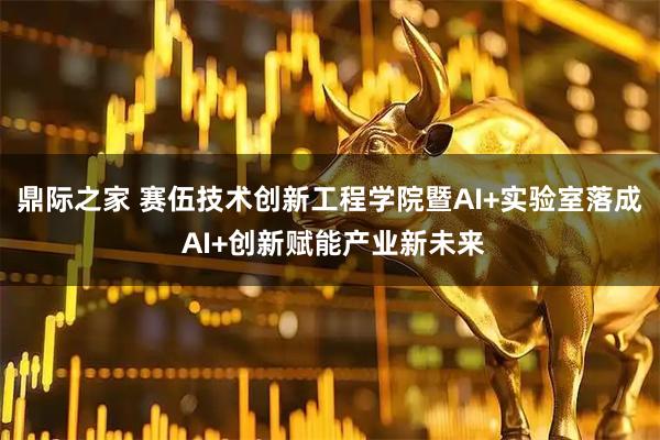 鼎际之家 赛伍技术创新工程学院暨AI+实验室落成 AI+创新赋能产业新未来