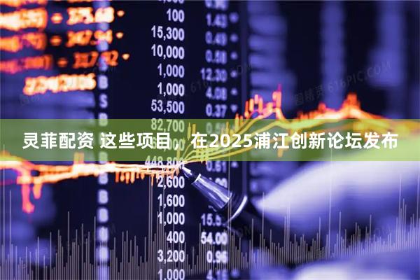 灵菲配资 这些项目，在2025浦江创新论坛发布