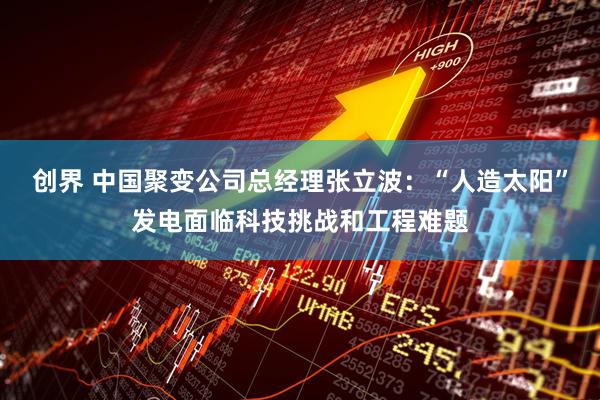 创界 中国聚变公司总经理张立波：“人造太阳”发电面临科技挑战和工程难题