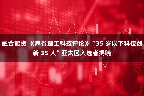 融合配资 《麻省理工科技评论》“35 岁以下科技创新 35 人”亚太区入选者揭晓