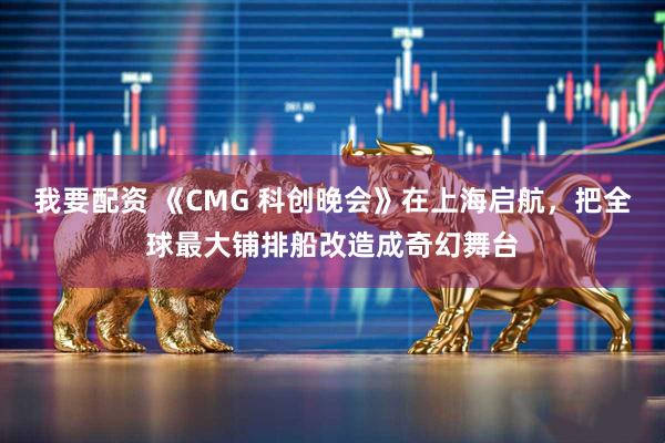 我要配资 《CMG 科创晚会》在上海启航，把全球最大铺排船改造成奇幻舞台
