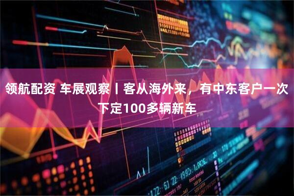 领航配资 车展观察丨客从海外来，有中东客户一次下定100多辆新车