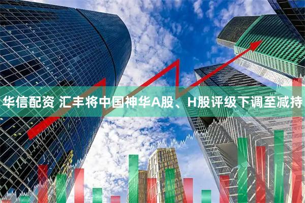 华信配资 汇丰将中国神华A股、H股评级下调至减持