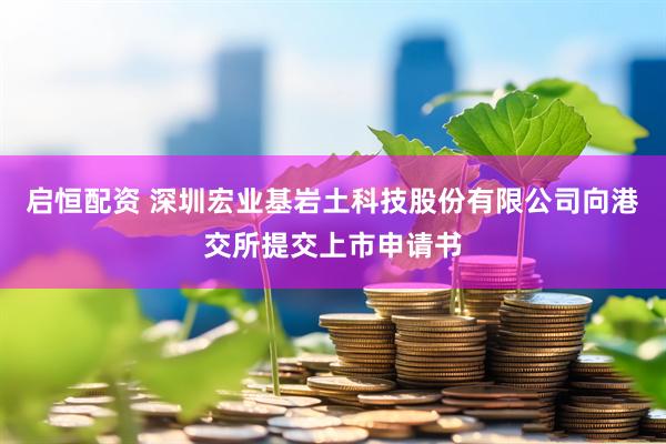 启恒配资 深圳宏业基岩土科技股份有限公司向港交所提交上市申请书