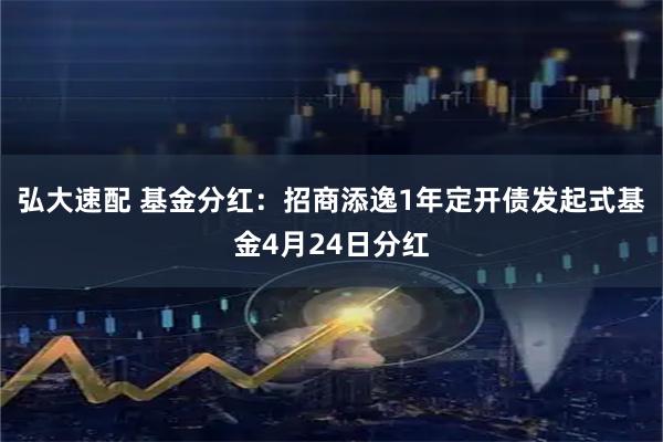 弘大速配 基金分红：招商添逸1年定开债发起式基金4月24日分红