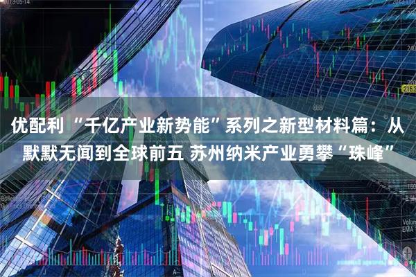 优配利 “千亿产业新势能”系列之新型材料篇：从默默无闻到全球前五 苏州纳米产业勇攀“珠峰”