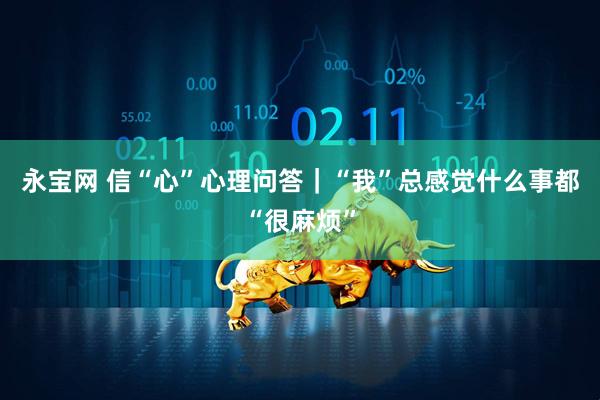 永宝网 信“心”心理问答｜“我”总感觉什么事都“很麻烦”