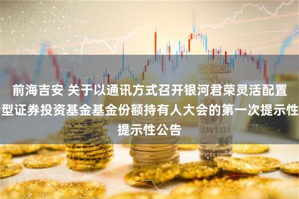 前海吉安 关于以通讯方式召开银河君荣灵活配置混合型证券投资基金基金份额持有人大会的第一次提示性公告