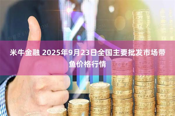 米牛金融 2025年9月23日全国主要批发市场带鱼价格行情