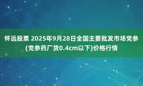 怀远股票 2025年9月28日全国主要批发市场党参(党参药厂货0.4cm以下)价格行情