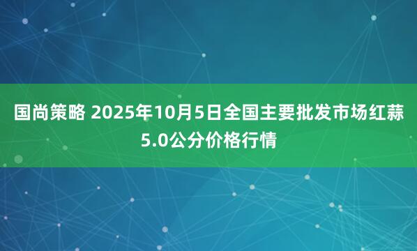 国尚策略 2025年10月5日全国主要批发市场红蒜5.0公分价格行情