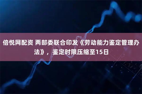 倍悦网配资 两部委联合印发《劳动能力鉴定管理办法》，鉴定时限压缩至15日