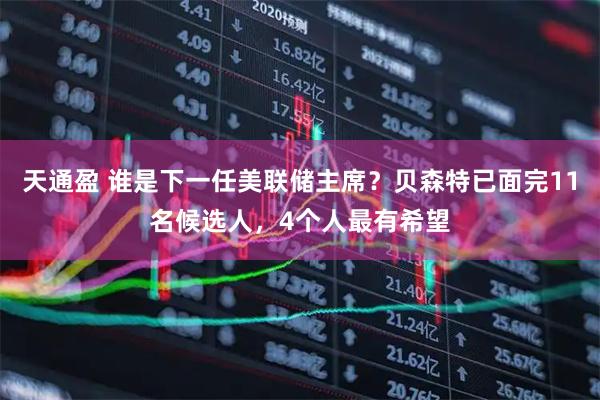 天通盈 谁是下一任美联储主席？贝森特已面完11名候选人，4个人最有希望