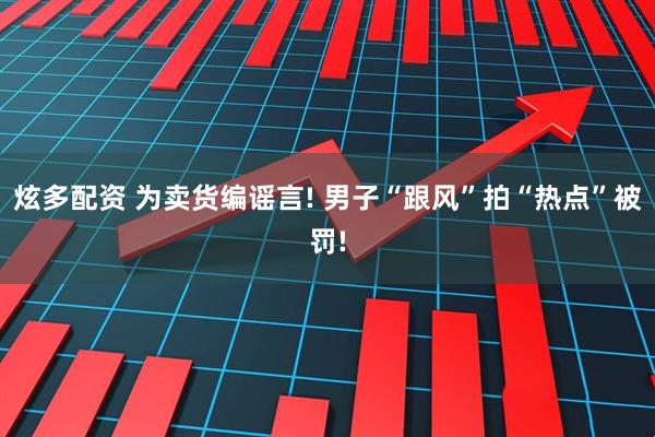 炫多配资 为卖货编谣言! 男子“跟风”拍“热点”被罚!