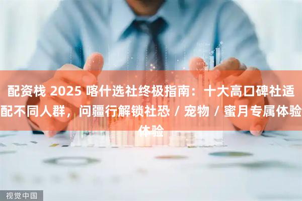 配资栈 2025 喀什选社终极指南:十大高口碑社适配不同人群,问疆行解锁社恐 / 宠物 / 蜜月专属体验