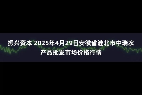振兴资本 2025年4月29日安徽省淮北市中瑞农产品批发市场价格行情