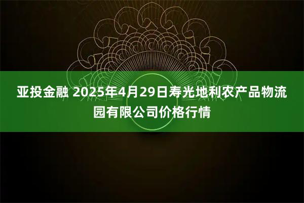 亚投金融 2025年4月29日寿光地利农产品物流园有限公司价格行情