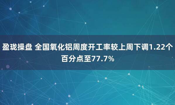 盈珑操盘 全国氧化铝周度开工率较上周下调1.22个百分点至77.7%