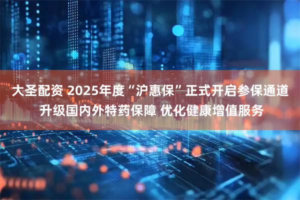 大圣配资 2025年度“沪惠保”正式开启参保通道 升级国内外特药保障 优化健康增值服务