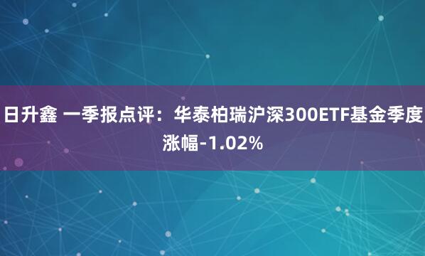 日升鑫 一季报点评：华泰柏瑞沪深300ETF基金季度涨幅-1.02%