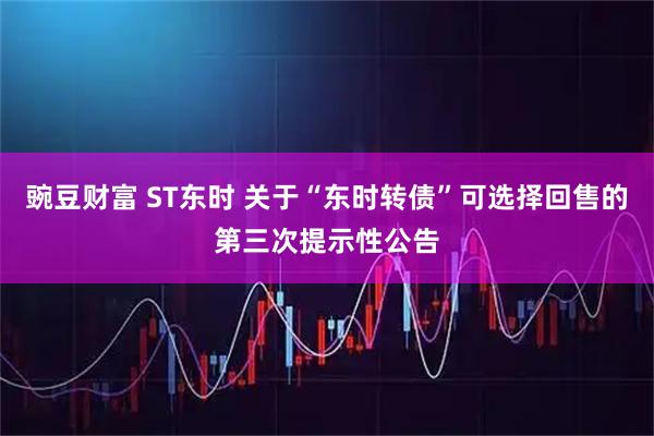 豌豆财富 ST东时 关于“东时转债”可选择回售的第三次提示性公告