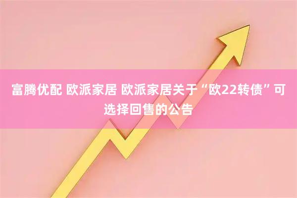 富腾优配 欧派家居 欧派家居关于“欧22转债”可选择回售的公告