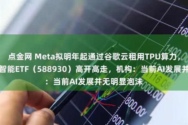 点金网 Meta拟明年起通过谷歌云租用TPU算力，科创板人工智能ETF（588930）高开高走，机构：当前AI发展并无明显泡沫