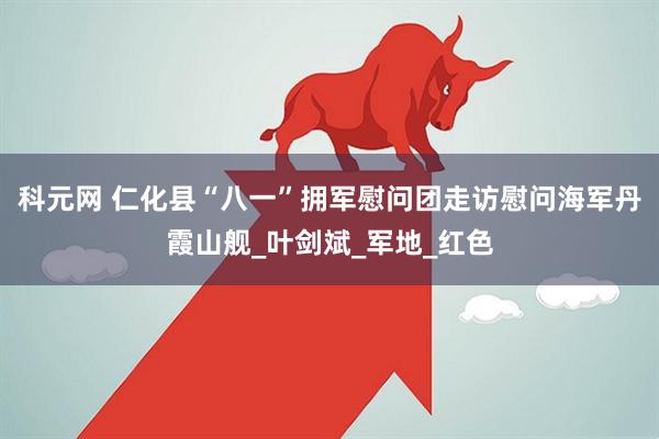 科元网 仁化县“八一”拥军慰问团走访慰问海军丹霞山舰_叶剑斌_军地_红色