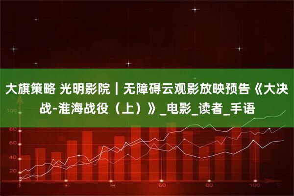 大旗策略 光明影院｜无障碍云观影放映预告《大决战-淮海战役（上）》_电影_读者_手语