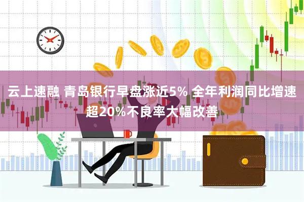 云上速融 青岛银行早盘涨近5% 全年利润同比增速超20%不良率大幅改善