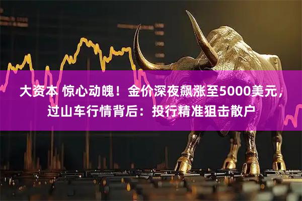 大资本 惊心动魄！金价深夜飙涨至5000美元，过山车行情背后：投行精准狙击散户