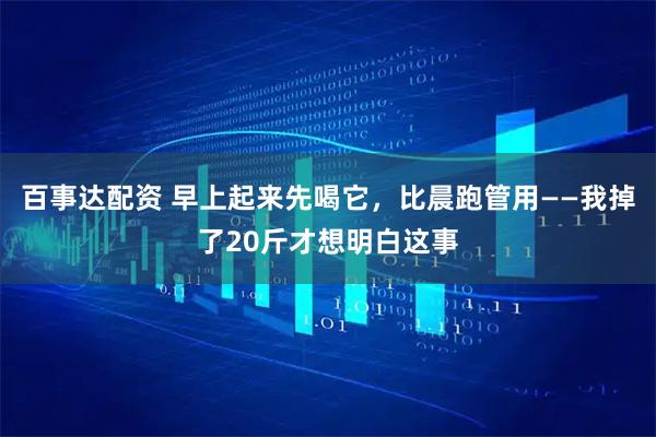 百事达配资 早上起来先喝它，比晨跑管用——我掉了20斤才想明白这事